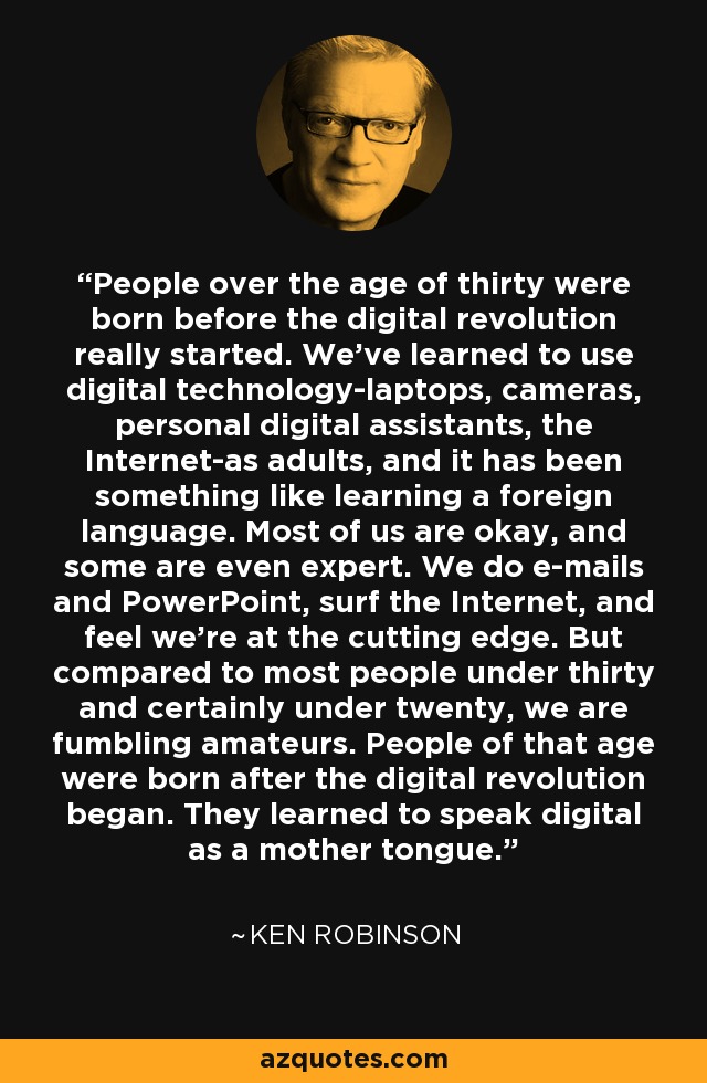 People over the age of thirty were born before the digital revolution really started. We've learned to use digital technology-laptops, cameras, personal digital assistants, the Internet-as adults, and it has been something like learning a foreign language. Most of us are okay, and some are even expert. We do e-mails and PowerPoint, surf the Internet, and feel we're at the cutting edge. But compared to most people under thirty and certainly under twenty, we are fumbling amateurs. People of that age were born after the digital revolution began. They learned to speak digital as a mother tongue. - Ken Robinson