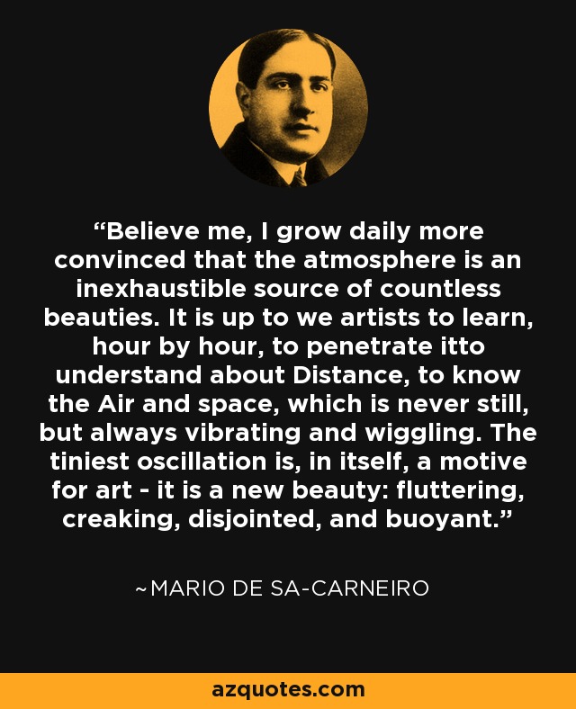 Believe me, I grow daily more convinced that the atmosphere is an inexhaustible source of countless beauties. It is up to we artists to learn, hour by hour, to penetrate itto understand about Distance, to know the Air and space, which is never still, but always vibrating and wiggling. The tiniest oscillation is, in itself, a motive for art - it is a new beauty: fluttering, creaking, disjointed, and buoyant. - Mario de Sa-Carneiro