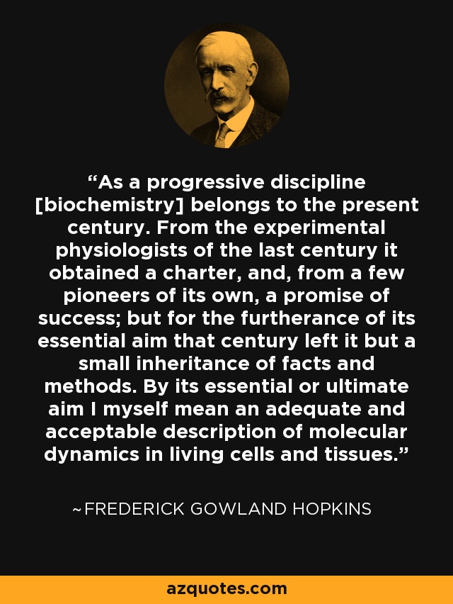 As a progressive discipline [biochemistry] belongs to the present century. From the experimental physiologists of the last century it obtained a charter, and, from a few pioneers of its own, a promise of success; but for the furtherance of its essential aim that century left it but a small inheritance of facts and methods. By its essential or ultimate aim I myself mean an adequate and acceptable description of molecular dynamics in living cells and tissues. - Frederick Gowland Hopkins