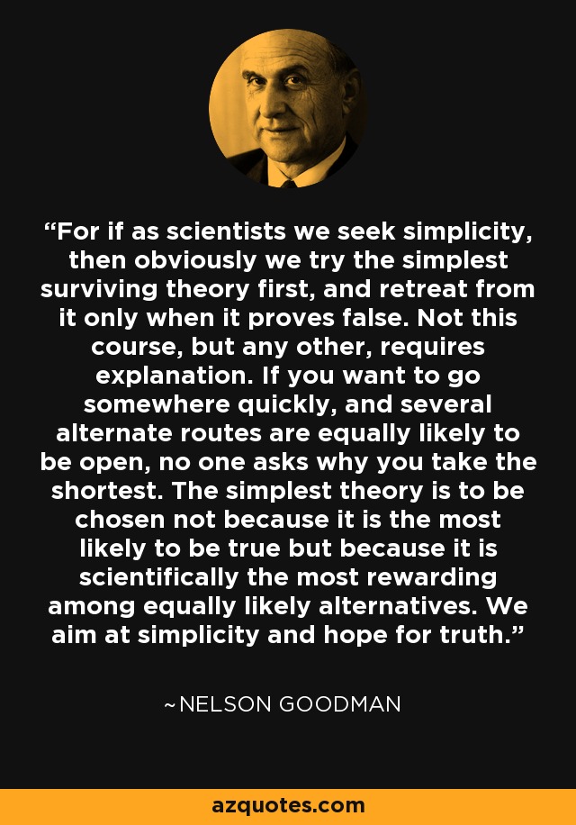 For if as scientists we seek simplicity, then obviously we try the simplest surviving theory first, and retreat from it only when it proves false. Not this course, but any other, requires explanation. If you want to go somewhere quickly, and several alternate routes are equally likely to be open, no one asks why you take the shortest. The simplest theory is to be chosen not because it is the most likely to be true but because it is scientifically the most rewarding among equally likely alternatives. We aim at simplicity and hope for truth. - Nelson Goodman