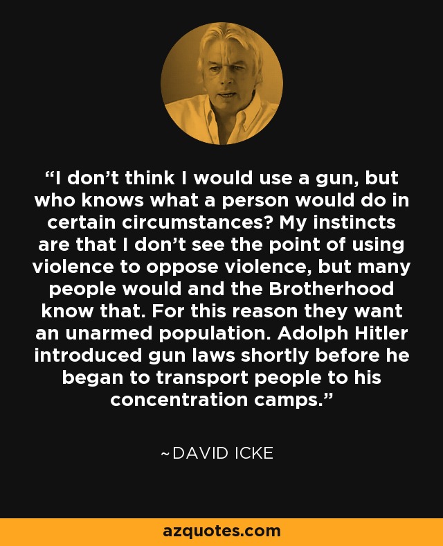 I don't think I would use a gun, but who knows what a person would do in certain circumstances? My instincts are that I don't see the point of using violence to oppose violence, but many people would and the Brotherhood know that. For this reason they want an unarmed population. Adolph Hitler introduced gun laws shortly before he began to transport people to his concentration camps. - David Icke
