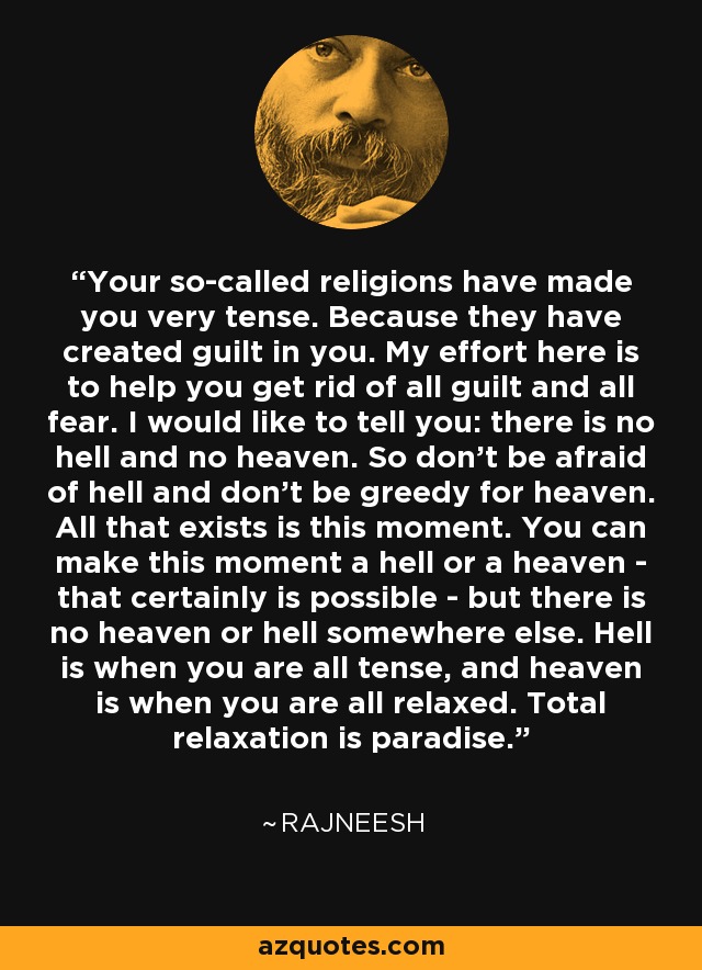 Your so-called religions have made you very tense. Because they have created guilt in you. My effort here is to help you get rid of all guilt and all fear. I would like to tell you: there is no hell and no heaven. So don't be afraid of hell and don't be greedy for heaven. All that exists is this moment. You can make this moment a hell or a heaven - that certainly is possible - but there is no heaven or hell somewhere else. Hell is when you are all tense, and heaven is when you are all relaxed. Total relaxation is paradise. - Rajneesh
