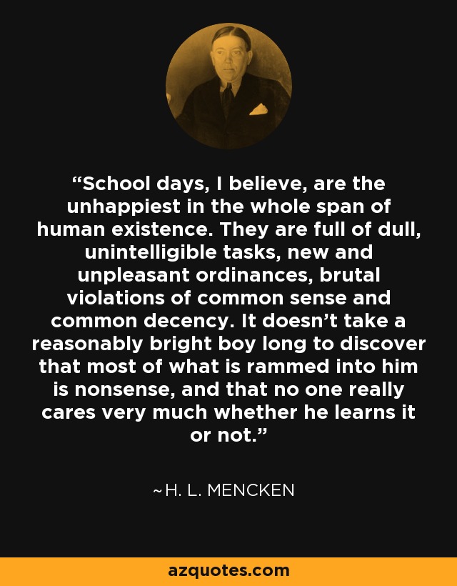 School days, I believe, are the unhappiest in the whole span of human existence. They are full of dull, unintelligible tasks, new and unpleasant ordinances, brutal violations of common sense and common decency. It doesn't take a reasonably bright boy long to discover that most of what is rammed into him is nonsense, and that no one really cares very much whether he learns it or not. - H. L. Mencken