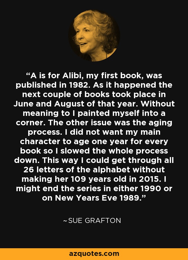 A is for Alibi, my first book, was published in 1982. As it happened the next couple of books took place in June and August of that year. Without meaning to I painted myself into a corner. The other issue was the aging process. I did not want my main character to age one year for every book so I slowed the whole process down. This way I could get through all 26 letters of the alphabet without making her 109 years old in 2015. I might end the series in either 1990 or on New Years Eve 1989. - Sue Grafton