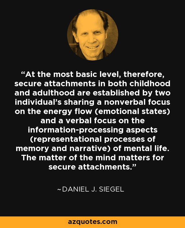 At the most basic level, therefore, secure attachments in both childhood and adulthood are established by two individual's sharing a nonverbal focus on the energy flow (emotional states) and a verbal focus on the information-processing aspects (representational processes of memory and narrative) of mental life. The matter of the mind matters for secure attachments. - Daniel J. Siegel