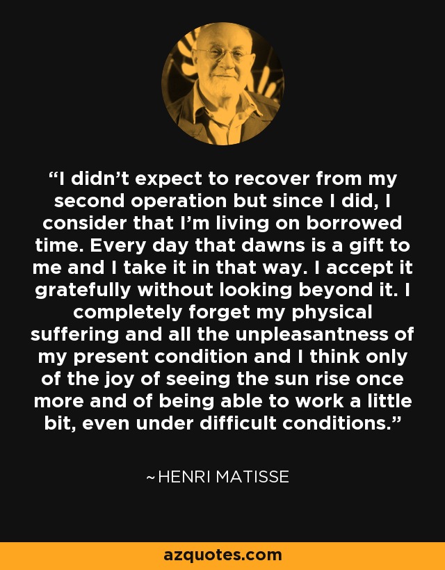 I didn't expect to recover from my second operation but since I did, I consider that I'm living on borrowed time. Every day that dawns is a gift to me and I take it in that way. I accept it gratefully without looking beyond it. I completely forget my physical suffering and all the unpleasantness of my present condition and I think only of the joy of seeing the sun rise once more and of being able to work a little bit, even under difficult conditions. - Henri Matisse