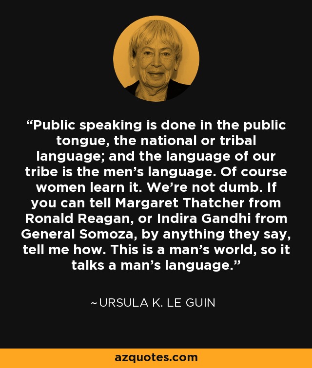 Public speaking is done in the public tongue, the national or tribal language; and the language of our tribe is the men's language. Of course women learn it. We're not dumb. If you can tell Margaret Thatcher from Ronald Reagan, or Indira Gandhi from General Somoza, by anything they say, tell me how. This is a man's world, so it talks a man's language. - Ursula K. Le Guin