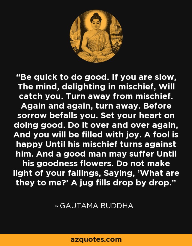 Be quick to do good. If you are slow, The mind, delighting in mischief, Will catch you. Turn away from mischief. Again and again, turn away. Before sorrow befalls you. Set your heart on doing good. Do it over and over again, And you will be filled with joy. A fool is happy Until his mischief turns against him. And a good man may suffer Until his goodness flowers. Do not make light of your failings, Saying, 'What are they to me?' A jug fills drop by drop. - Gautama Buddha