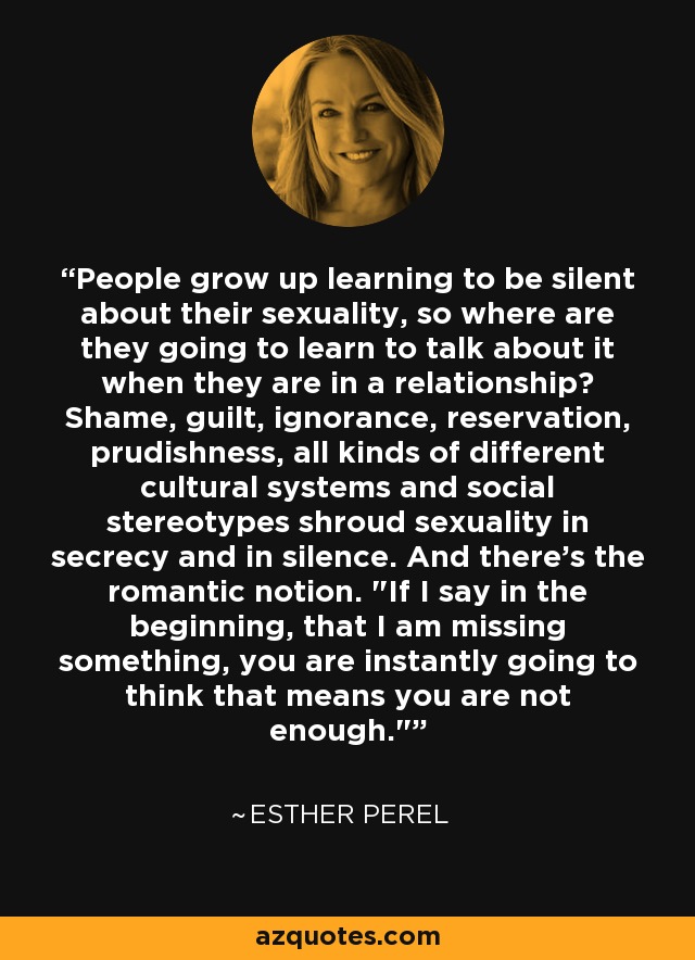 People grow up learning to be silent about their sexuality, so where are they going to learn to talk about it when they are in a relationship? Shame, guilt, ignorance, reservation, prudishness, all kinds of different cultural systems and social stereotypes shroud sexuality in secrecy and in silence. And there's the romantic notion. 
