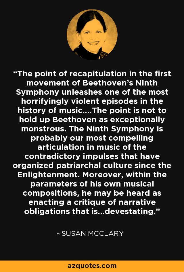 The point of recapitulation in the first movement of Beethoven's Ninth Symphony unleashes one of the most horrifyingly violent episodes in the history of music....The point is not to hold up Beethoven as exceptionally monstrous. The Ninth Symphony is probably our most compelling articulation in music of the contradictory impulses that have organized patriarchal culture since the Enlightenment. Moreover, within the parameters of his own musical compositions, he may be heard as enacting a critique of narrative obligations that is...devestating. - Susan McClary