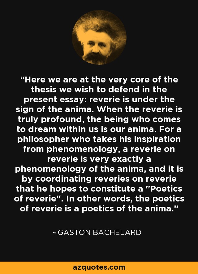 Here we are at the very core of the thesis we wish to defend in the present essay: reverie is under the sign of the anima. When the reverie is truly profound, the being who comes to dream within us is our anima. For a philosopher who takes his inspiration from phenomenology, a reverie on reverie is very exactly a phenomenology of the anima, and it is by coordinating reveries on reverie that he hopes to constitute a 