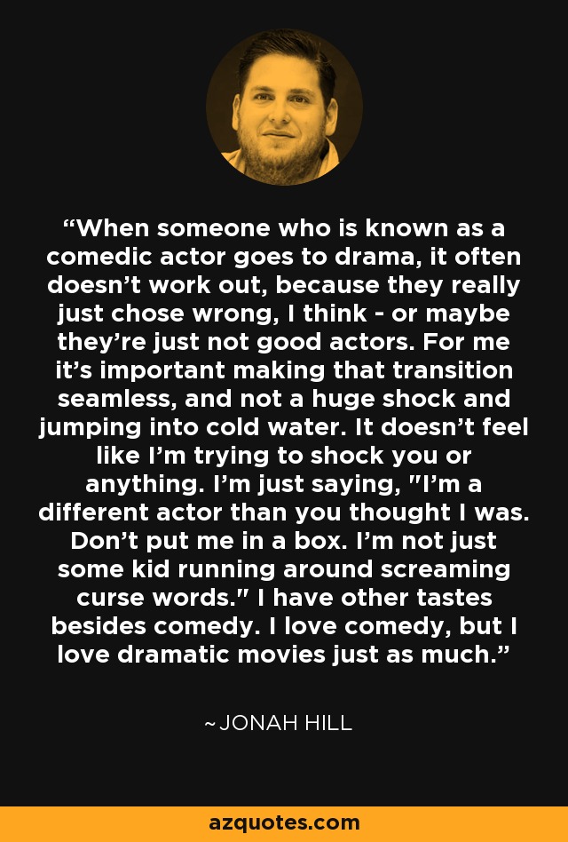 When someone who is known as a comedic actor goes to drama, it often doesn't work out, because they really just chose wrong, I think - or maybe they're just not good actors. For me it's important making that transition seamless, and not a huge shock and jumping into cold water. It doesn't feel like I'm trying to shock you or anything. I'm just saying, 