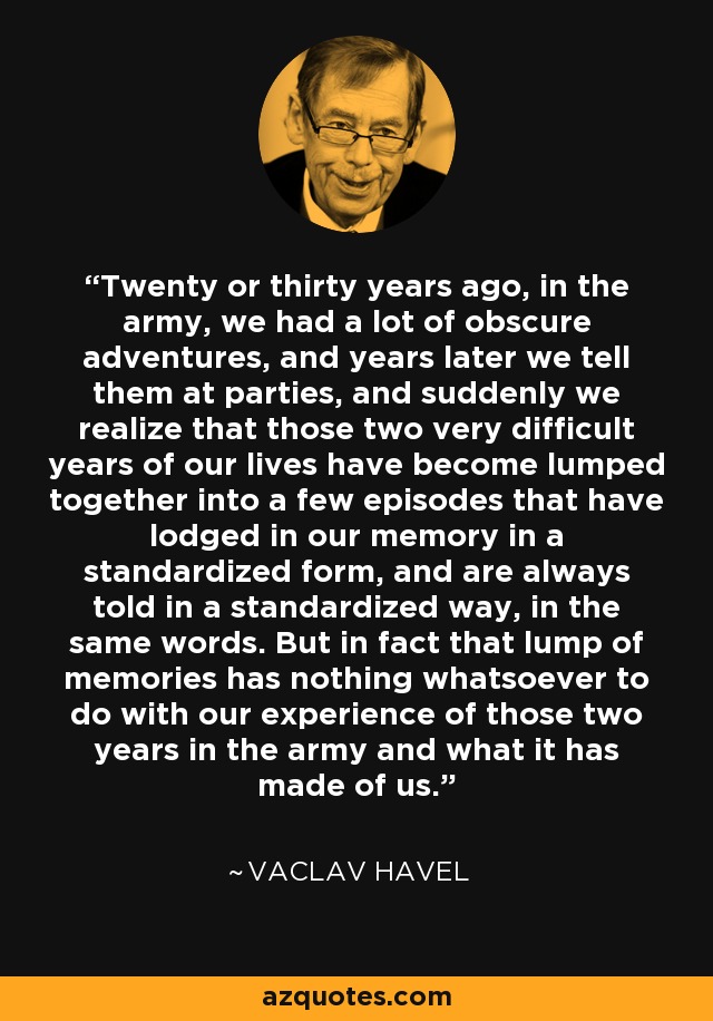 Twenty or thirty years ago, in the army, we had a lot of obscure adventures, and years later we tell them at parties, and suddenly we realize that those two very difficult years of our lives have become lumped together into a few episodes that have lodged in our memory in a standardized form, and are always told in a standardized way, in the same words. But in fact that lump of memories has nothing whatsoever to do with our experience of those two years in the army and what it has made of us. - Vaclav Havel