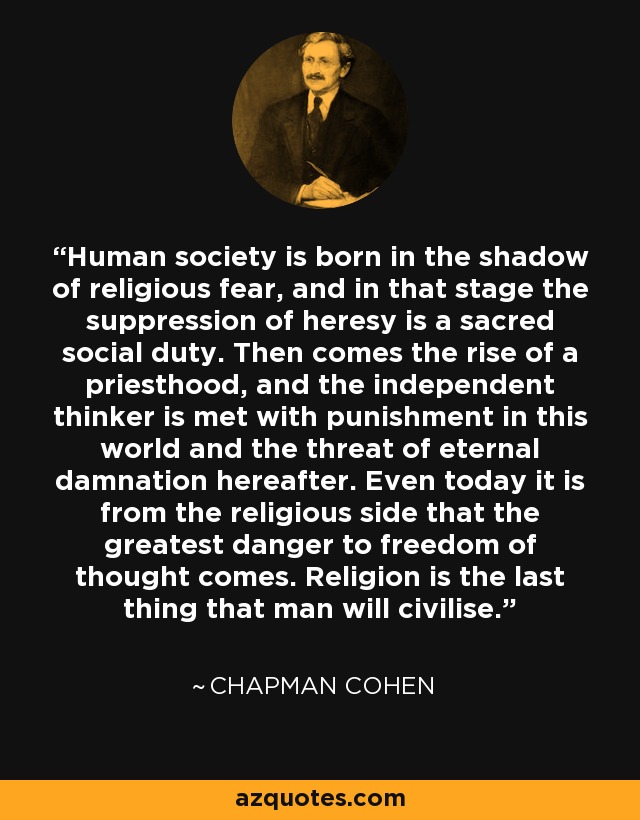 Human society is born in the shadow of religious fear, and in that stage the suppression of heresy is a sacred social duty. Then comes the rise of a priesthood, and the independent thinker is met with punishment in this world and the threat of eternal damnation hereafter. Even today it is from the religious side that the greatest danger to freedom of thought comes. Religion is the last thing that man will civilise. - Chapman Cohen