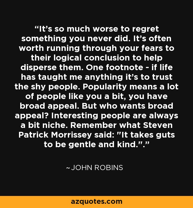 It's so much worse to regret something you never did. It's often worth running through your fears to their logical conclusion to help disperse them. One footnote - if life has taught me anything it's to trust the shy people. Popularity means a lot of people like you a bit, you have broad appeal. But who wants broad appeal? Interesting people are always a bit niche. Remember what Steven Patrick Morrissey said: 