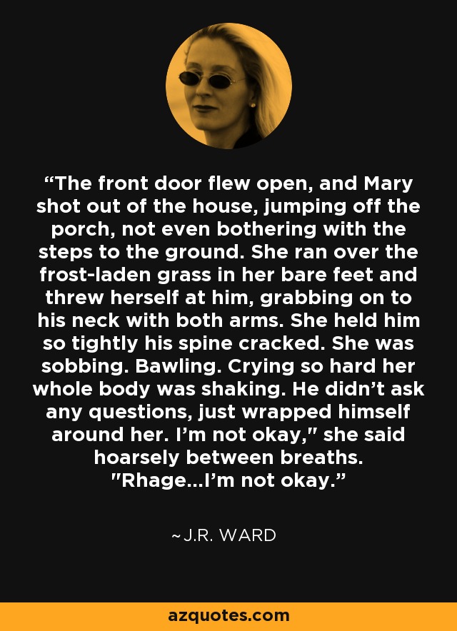 The front door flew open, and Mary shot out of the house, jumping off the porch, not even bothering with the steps to the ground. She ran over the frost-laden grass in her bare feet and threw herself at him, grabbing on to his neck with both arms. She held him so tightly his spine cracked. She was sobbing. Bawling. Crying so hard her whole body was shaking. He didn't ask any questions, just wrapped himself around her. I'm not okay,