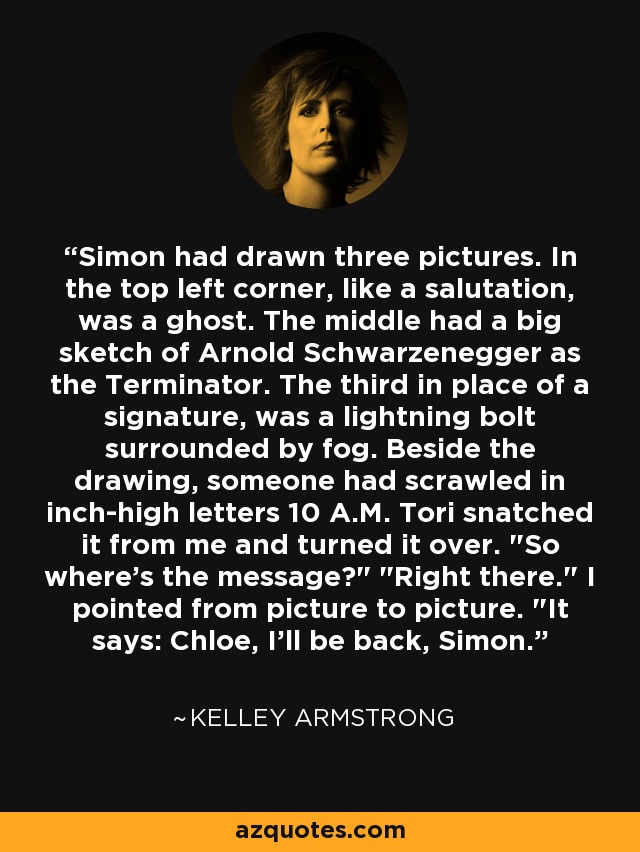 Simon had drawn three pictures. In the top left corner, like a salutation, was a ghost. The middle had a big sketch of Arnold Schwarzenegger as the Terminator. The third in place of a signature, was a lightning bolt surrounded by fog. Beside the drawing, someone had scrawled in inch-high letters 10 A.M. Tori snatched it from me and turned it over. 