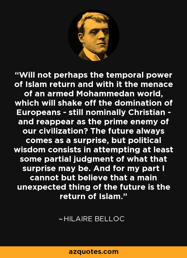 Will not perhaps the temporal power of Islam return and with it the menace of an armed Mohammedan world, which will shake off the domination of Europeans - still nominally Christian - and reappear as the prime enemy of our civilization? The future always comes as a surprise, but political wisdom consists in attempting at least some partial judgment of what that surprise may be. And for my part I cannot but believe that a main unexpected thing of the future is the return of Islam. - Hilaire Belloc