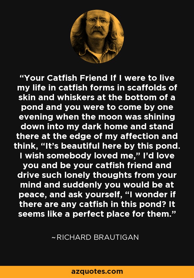 Your Catfish Friend If I were to live my life in catfish forms in scaffolds of skin and whiskers at the bottom of a pond and you were to come by one evening when the moon was shining down into my dark home and stand there at the edge of my affection and think, “It's beautiful here by this pond. I wish somebody loved me,” I'd love you and be your catfish friend and drive such lonely thoughts from your mind and suddenly you would be at peace, and ask yourself, “I wonder if there are any catfish in this pond? It seems like a perfect place for them. - Richard Brautigan