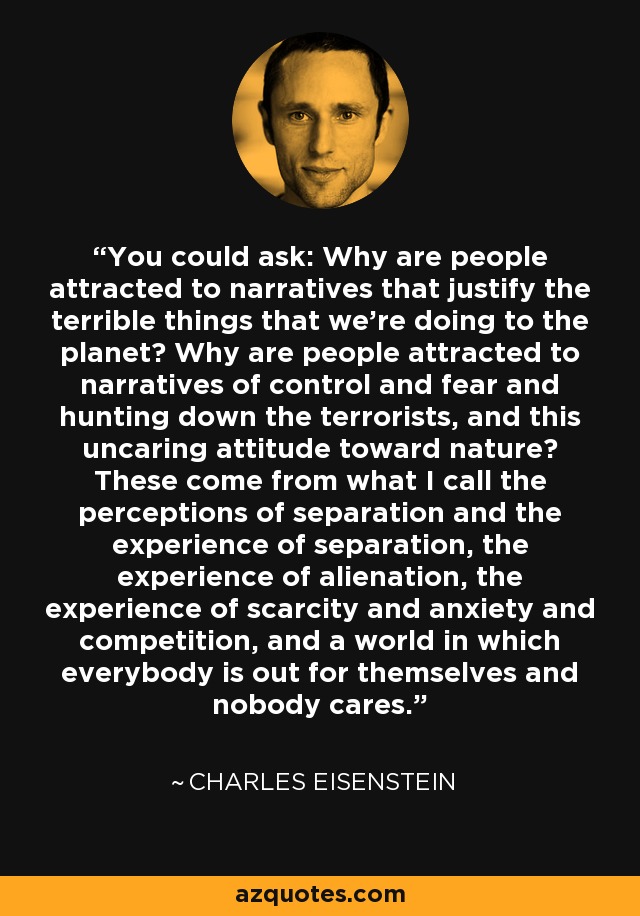 You could ask: Why are people attracted to narratives that justify the terrible things that we're doing to the planet? Why are people attracted to narratives of control and fear and hunting down the terrorists, and this uncaring attitude toward nature? These come from what I call the perceptions of separation and the experience of separation, the experience of alienation, the experience of scarcity and anxiety and competition, and a world in which everybody is out for themselves and nobody cares. - Charles Eisenstein