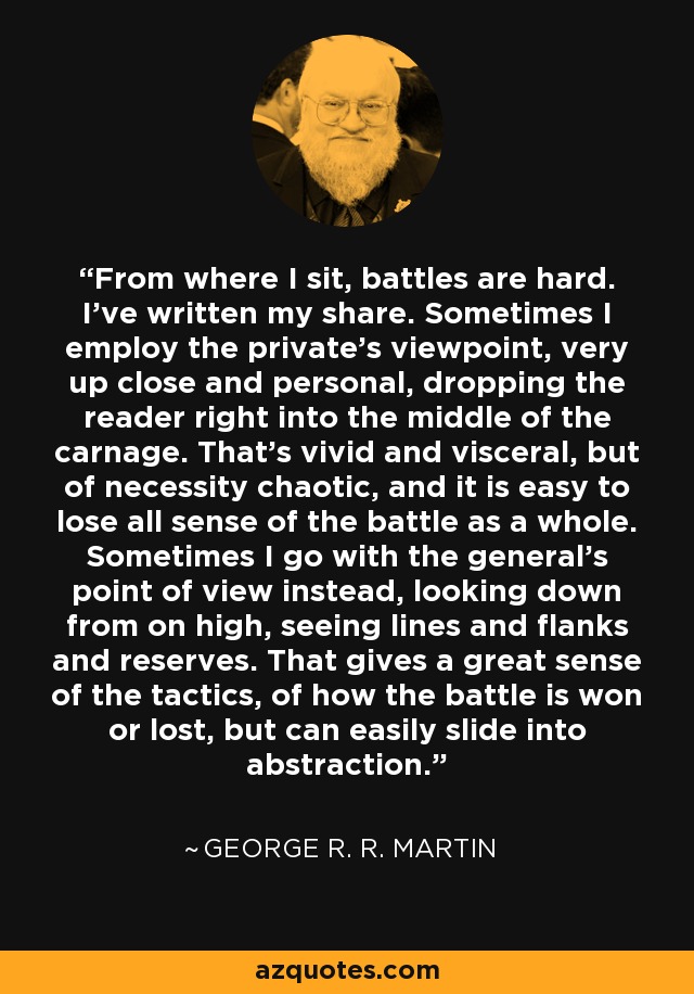 From where I sit, battles are hard. I’ve written my share. Sometimes I employ the private’s viewpoint, very up close and personal, dropping the reader right into the middle of the carnage. That’s vivid and visceral, but of necessity chaotic, and it is easy to lose all sense of the battle as a whole. Sometimes I go with the general’s point of view instead, looking down from on high, seeing lines and flanks and reserves. That gives a great sense of the tactics, of how the battle is won or lost, but can easily slide into abstraction. - George R. R. Martin