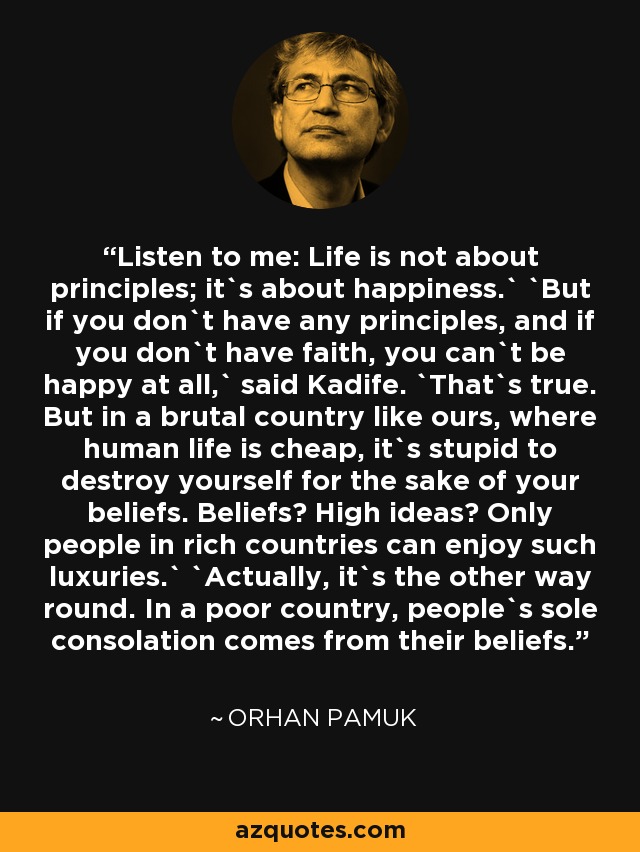 Listen to me: Life is not about principles; it`s about happiness.` `But if you don`t have any principles, and if you don`t have faith, you can`t be happy at all,` said Kadife. `That`s true. But in a brutal country like ours, where human life is cheap, it`s stupid to destroy yourself for the sake of your beliefs. Beliefs? High ideas? Only people in rich countries can enjoy such luxuries.` `Actually, it`s the other way round. In a poor country, people`s sole consolation comes from their beliefs. - Orhan Pamuk