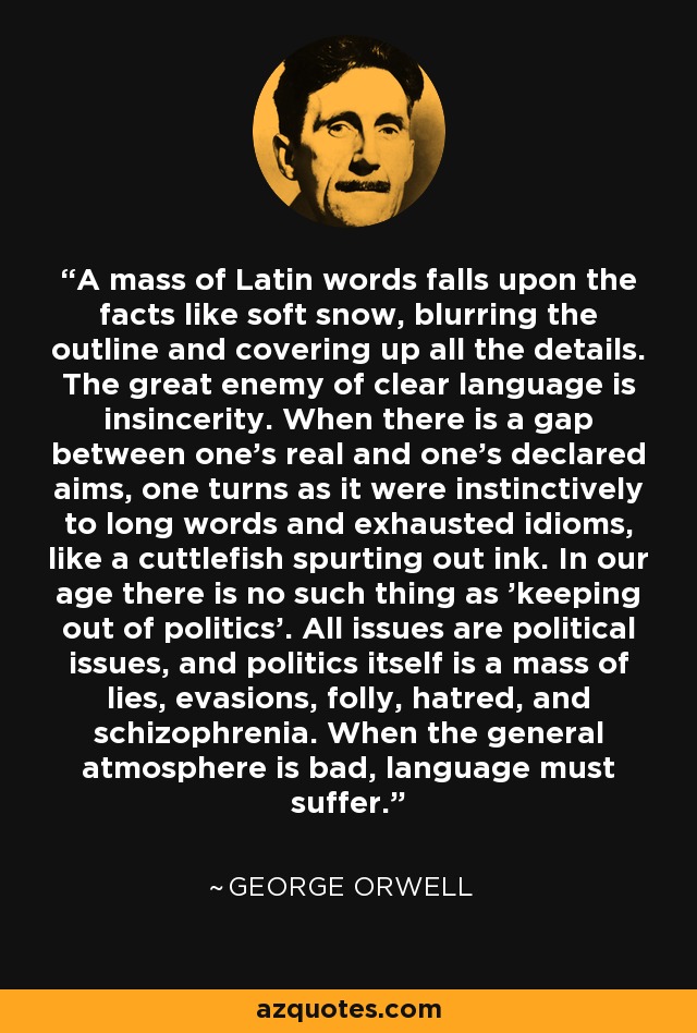 A mass of Latin words falls upon the facts like soft snow, blurring the outline and covering up all the details. The great enemy of clear language is insincerity. When there is a gap between one's real and one's declared aims, one turns as it were instinctively to long words and exhausted idioms, like a cuttlefish spurting out ink. In our age there is no such thing as 'keeping out of politics'. All issues are political issues, and politics itself is a mass of lies, evasions, folly, hatred, and schizophrenia. When the general atmosphere is bad, language must suffer. - George Orwell