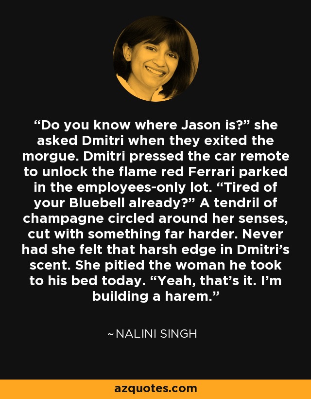 Do you know where Jason is?” she asked Dmitri when they exited the morgue. Dmitri pressed the car remote to unlock the flame red Ferrari parked in the employees-only lot. “Tired of your Bluebell already?” A tendril of champagne circled around her senses, cut with something far harder. Never had she felt that harsh edge in Dmitri’s scent. She pitied the woman he took to his bed today. “Yeah, that’s it. I’m building a harem. - Nalini Singh
