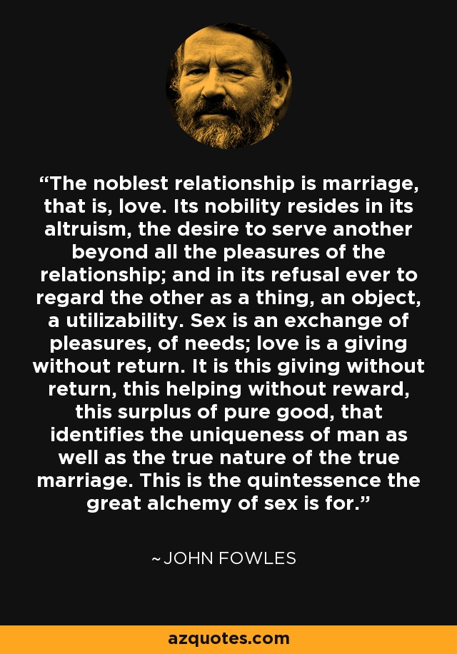 The noblest relationship is marriage, that is, love. Its nobility resides in its altruism, the desire to serve another beyond all the pleasures of the relationship; and in its refusal ever to regard the other as a thing, an object, a utilizability. Sex is an exchange of pleasures, of needs; love is a giving without return. It is this giving without return, this helping without reward, this surplus of pure good, that identifies the uniqueness of man as well as the true nature of the true marriage. This is the quintessence the great alchemy of sex is for. - John Fowles
