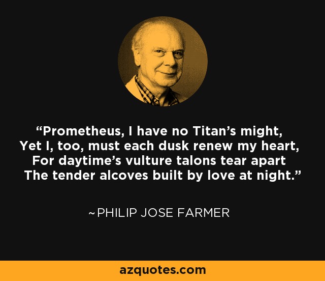 Prometheus, I have no Titan's might, Yet I, too, must each dusk renew my heart, For daytime's vulture talons tear apart The tender alcoves built by love at night. - Philip Jose Farmer