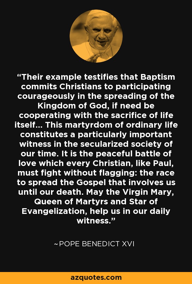 Their example testifies that Baptism commits Christians to participating courageously in the spreading of the Kingdom of God, if need be cooperating with the sacrifice of life itself... This martyrdom of ordinary life constitutes a particularly important witness in the secularized society of our time. It is the peaceful battle of love which every Christian, like Paul, must fight without flagging: the race to spread the Gospel that involves us until our death. May the Virgin Mary, Queen of Martyrs and Star of Evangelization, help us in our daily witness. - Pope Benedict XVI