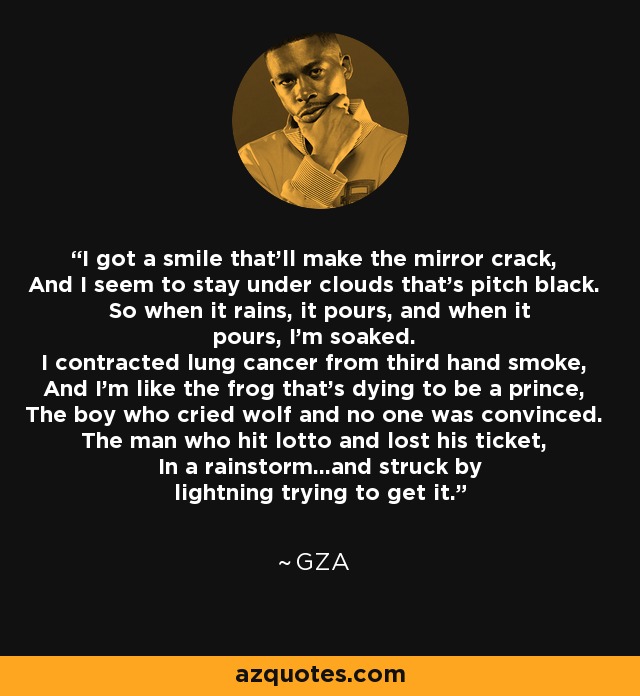 I got a smile that'll make the mirror crack, And I seem to stay under clouds that's pitch black. So when it rains, it pours, and when it pours, I'm soaked. I contracted lung cancer from third hand smoke, And I'm like the frog that's dying to be a prince, The boy who cried wolf and no one was convinced. The man who hit lotto and lost his ticket, In a rainstorm...and struck by lightning trying to get it. - GZA