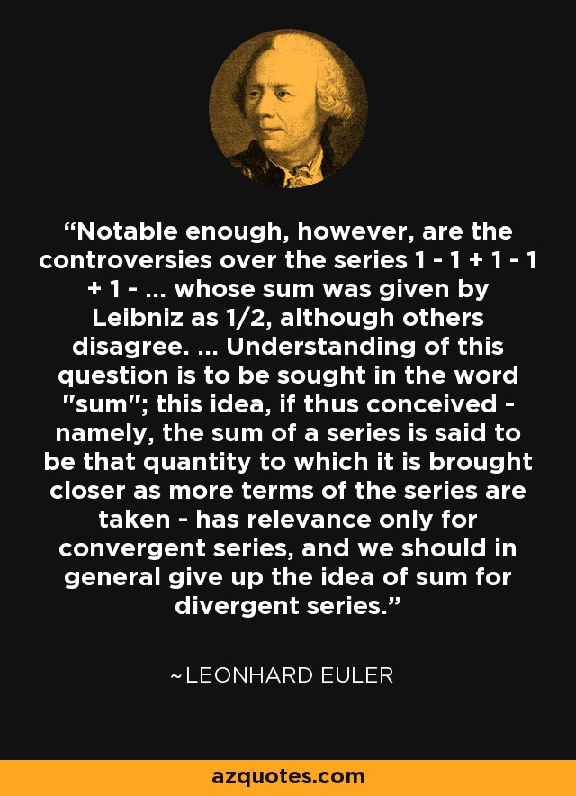 Notable enough, however, are the controversies over the series 1 - 1 + 1 - 1 + 1 - ... whose sum was given by Leibniz as 1/2, although others disagree. ... Understanding of this question is to be sought in the word 