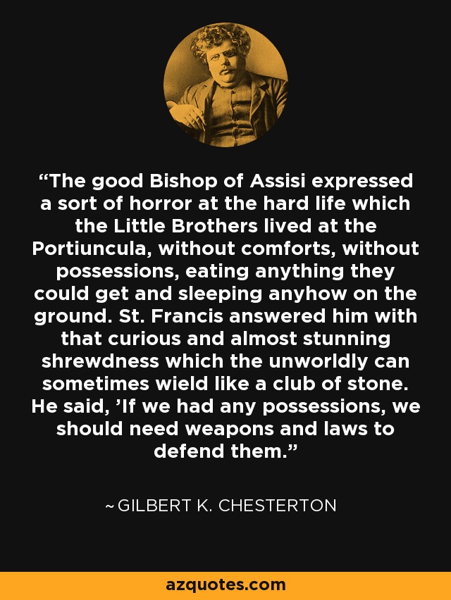 The good Bishop of Assisi expressed a sort of horror at the hard life which the Little Brothers lived at the Portiuncula, without comforts, without possessions, eating anything they could get and sleeping anyhow on the ground. St. Francis answered him with that curious and almost stunning shrewdness which the unworldly can sometimes wield like a club of stone. He said, 'If we had any possessions, we should need weapons and laws to defend them. - Gilbert K. Chesterton