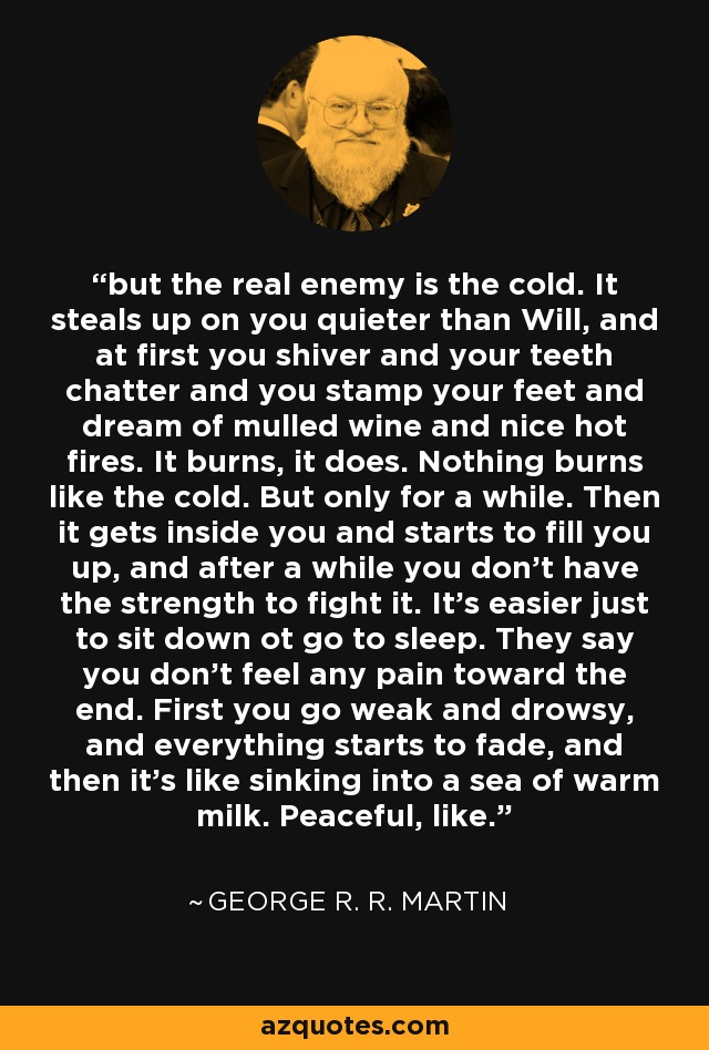 but the real enemy is the cold. It steals up on you quieter than Will, and at first you shiver and your teeth chatter and you stamp your feet and dream of mulled wine and nice hot fires. It burns, it does. Nothing burns like the cold. But only for a while. Then it gets inside you and starts to fill you up, and after a while you don't have the strength to fight it. It's easier just to sit down ot go to sleep. They say you don't feel any pain toward the end. First you go weak and drowsy, and everything starts to fade, and then it's like sinking into a sea of warm milk. Peaceful, like. - George R. R. Martin