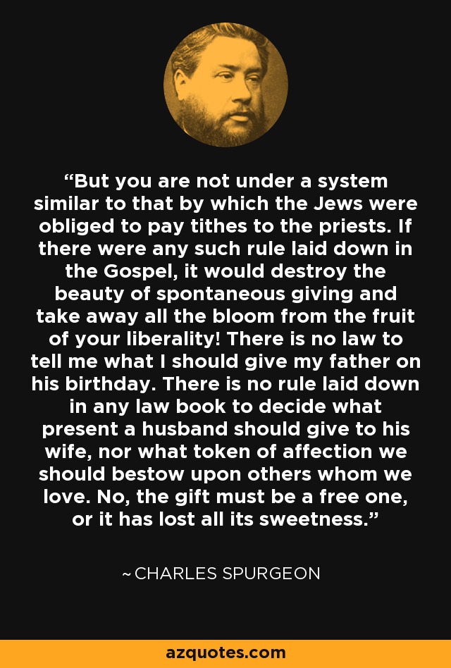 But you are not under a system similar to that by which the Jews were obliged to pay tithes to the priests. If there were any such rule laid down in the Gospel, it would destroy the beauty of spontaneous giving and take away all the bloom from the fruit of your liberality! There is no law to tell me what I should give my father on his birthday. There is no rule laid down in any law book to decide what present a husband should give to his wife, nor what token of affection we should bestow upon others whom we love. No, the gift must be a free one, or it has lost all its sweetness. - Charles Spurgeon