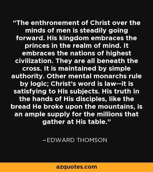 The enthronement of Christ over the minds of men is steadily going forward. His kingdom embraces the princes in the realm of mind. It embraces the nations of highest civilization. They are all beneath the cross. It is maintained by simple authority. Other mental monarchs rule by logic; Christ's word is law--it is satisfying to His subjects. His truth in the hands of His disciples, like the bread He broke upon the mountains, is an ample supply for the millions that gather at His table. - Edward Thomson