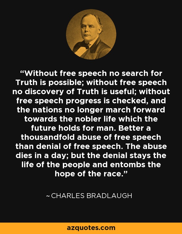 Without free speech no search for Truth is possible; without free speech no discovery of Truth is useful; without free speech progress is checked, and the nations no longer march forward towards the nobler life which the future holds for man. Better a thousandfold abuse of free speech than denial of free speech. The abuse dies in a day; but the denial stays the life of the people and entombs the hope of the race. - Charles Bradlaugh