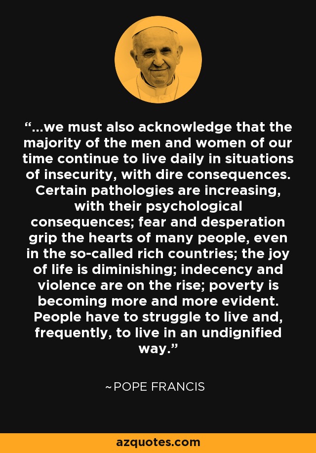 ...we must also acknowledge that the majority of the men and women of our time continue to live daily in situations of insecurity, with dire consequences. Certain pathologies are increasing, with their psychological consequences; fear and desperation grip the hearts of many people, even in the so-called rich countries; the joy of life is diminishing; indecency and violence are on the rise; poverty is becoming more and more evident. People have to struggle to live and, frequently, to live in an undignified way. - Pope Francis