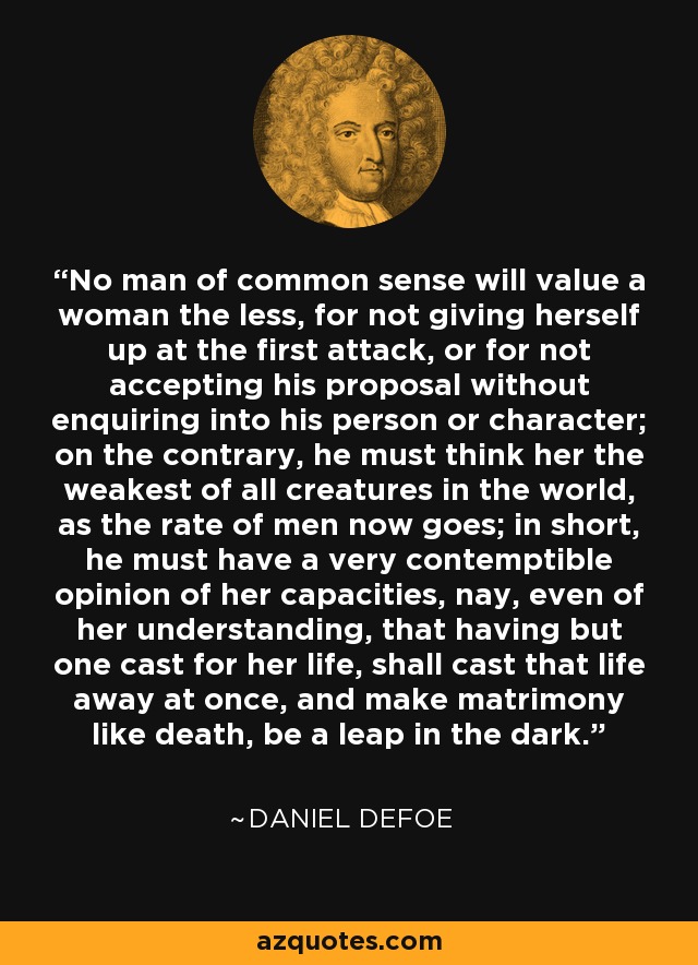 No man of common sense will value a woman the less, for not giving herself up at the first attack, or for not accepting his proposal without enquiring into his person or character; on the contrary, he must think her the weakest of all creatures in the world, as the rate of men now goes; in short, he must have a very contemptible opinion of her capacities, nay, even of her understanding, that having but one cast for her life, shall cast that life away at once, and make matrimony like death, be a leap in the dark. - Daniel Defoe