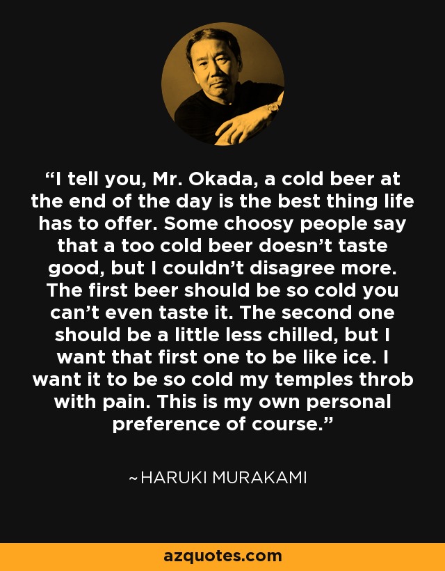 I tell you, Mr. Okada, a cold beer at the end of the day is the best thing life has to offer. Some choosy people say that a too cold beer doesn't taste good, but I couldn't disagree more. The first beer should be so cold you can't even taste it. The second one should be a little less chilled, but I want that first one to be like ice. I want it to be so cold my temples throb with pain. This is my own personal preference of course. - Haruki Murakami