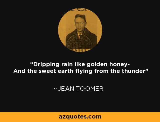 Dripping rain like golden honey- And the sweet earth flying from the thunder - Jean Toomer