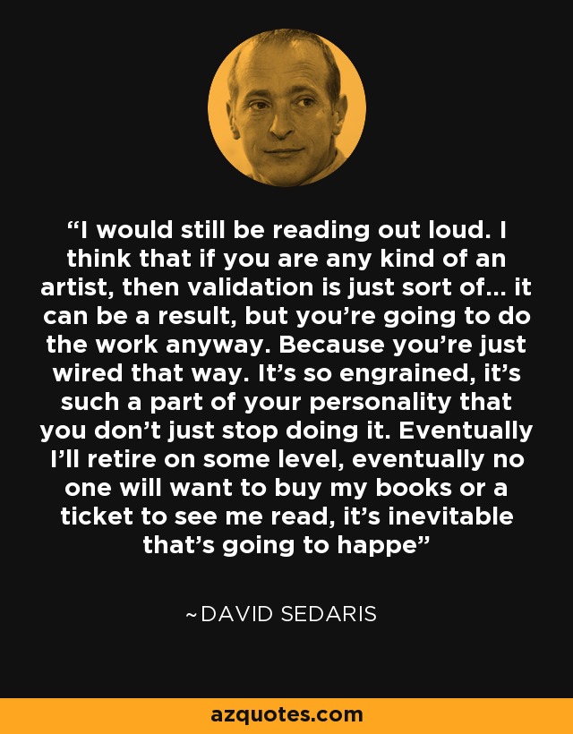 I would still be reading out loud. I think that if you are any kind of an artist, then validation is just sort of... it can be a result, but you're going to do the work anyway. Because you're just wired that way. It's so engrained, it's such a part of your personality that you don't just stop doing it. Eventually I'll retire on some level, eventually no one will want to buy my books or a ticket to see me read, it's inevitable that's going to happe - David Sedaris