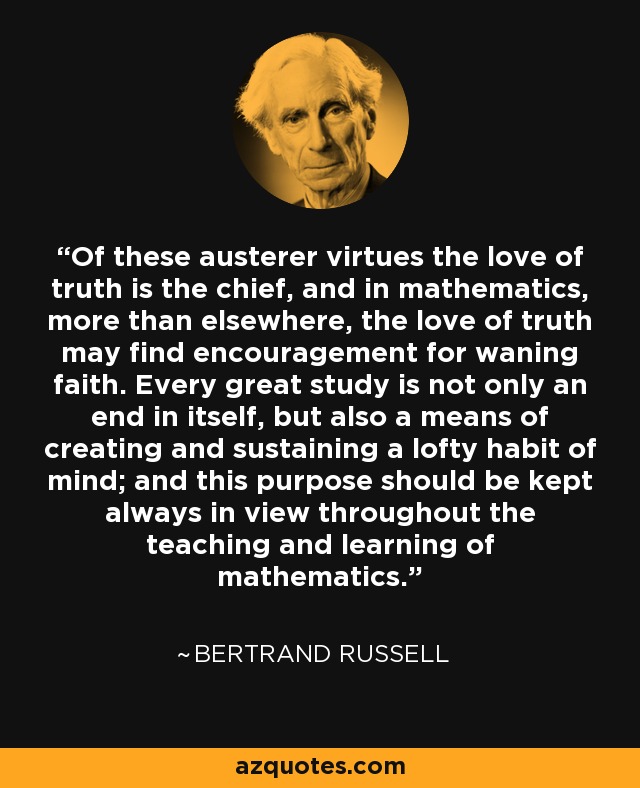 Of these austerer virtues the love of truth is the chief, and in mathematics, more than elsewhere, the love of truth may find encouragement for waning faith. Every great study is not only an end in itself, but also a means of creating and sustaining a lofty habit of mind; and this purpose should be kept always in view throughout the teaching and learning of mathematics. - Bertrand Russell