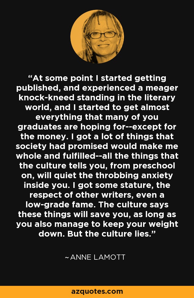 At some point I started getting published, and experienced a meager knock-kneed standing in the literary world, and I started to get almost everything that many of you graduates are hoping for--except for the money. I got a lot of things that society had promised would make me whole and fulfilled--all the things that the culture tells you, from preschool on, will quiet the throbbing anxiety inside you. I got some stature, the respect of other writers, even a low-grade fame. The culture says these things will save you, as long as you also manage to keep your weight down. But the culture lies. - Anne Lamott