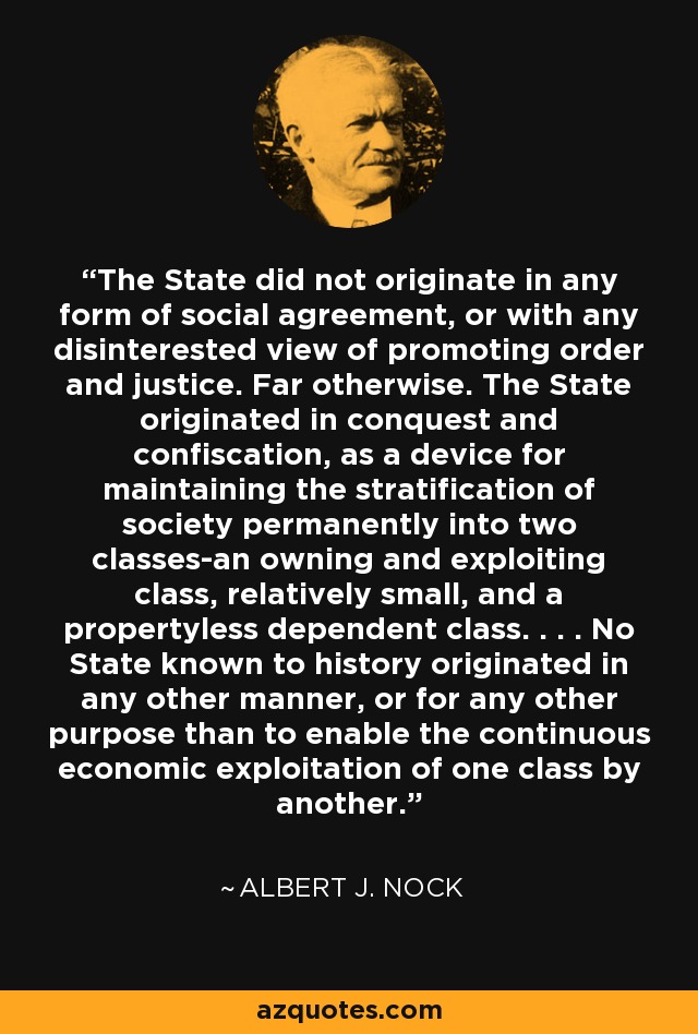 The State did not originate in any form of social agreement, or with any disinterested view of promoting order and justice. Far otherwise. The State originated in conquest and confiscation, as a device for maintaining the stratification of society permanently into two classes-an owning and exploiting class, relatively small, and a propertyless dependent class. . . . No State known to history originated in any other manner, or for any other purpose than to enable the continuous economic exploitation of one class by another. - Albert J. Nock