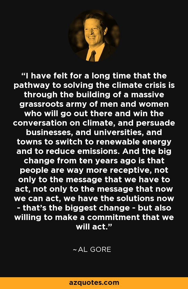 I have felt for a long time that the pathway to solving the climate crisis is through the building of a massive grassroots army of men and women who will go out there and win the conversation on climate, and persuade businesses, and universities, and towns to switch to renewable energy and to reduce emissions. And the big change from ten years ago is that people are way more receptive, not only to the message that we have to act, not only to the message that now we can act, we have the solutions now - that's the biggest change - but also willing to make a commitment that we will act. - Al Gore
