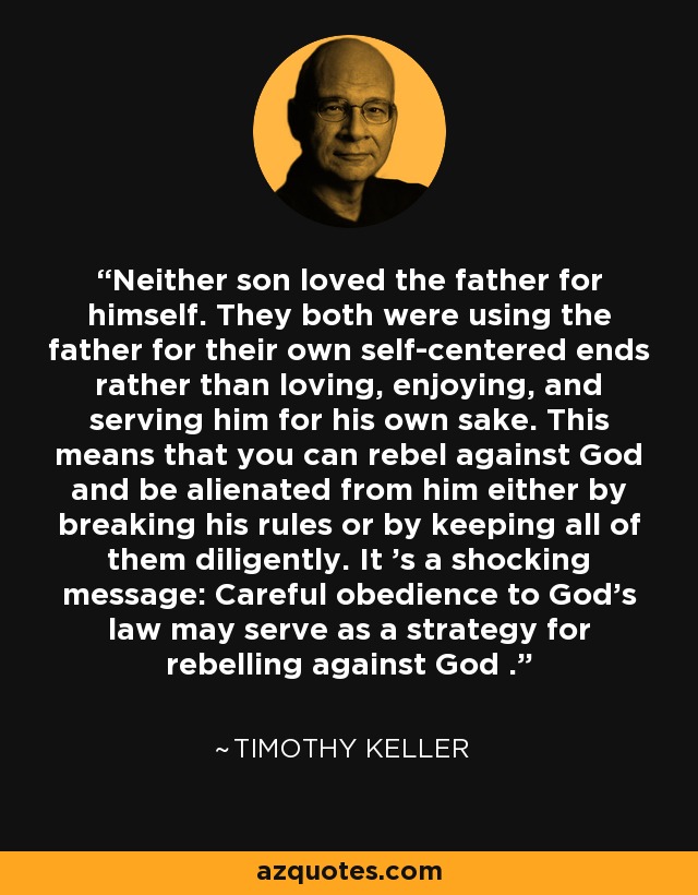 Neither son loved the father for himself. They both were using the father for their own self-centered ends rather than loving, enjoying, and serving him for his own sake. This means that you can rebel against God and be alienated from him either by breaking his rules or by keeping all of them diligently. It 's a shocking message: Careful obedience to God's law may serve as a strategy for rebelling against God . - Timothy Keller