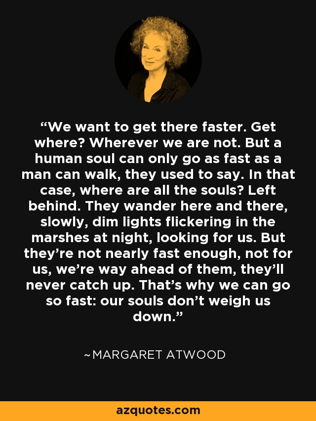 We want to get there faster. Get where? Wherever we are not. But a human soul can only go as fast as a man can walk, they used to say. In that case, where are all the souls? Left behind. They wander here and there, slowly, dim lights flickering in the marshes at night, looking for us. But they're not nearly fast enough, not for us, we're way ahead of them, they'll never catch up. That's why we can go so fast: our souls don't weigh us down. - Margaret Atwood