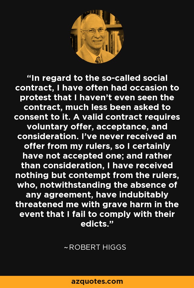 In regard to the so-called social contract, I have often had occasion to protest that I haven't even seen the contract, much less been asked to consent to it. A valid contract requires voluntary offer, acceptance, and consideration. I've never received an offer from my rulers, so I certainly have not accepted one; and rather than consideration, I have received nothing but contempt from the rulers, who, notwithstanding the absence of any agreement, have indubitably threatened me with grave harm in the event that I fail to comply with their edicts. - Robert Higgs